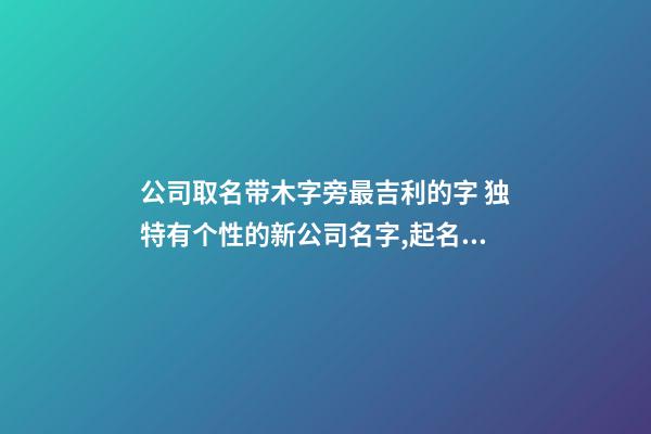 公司取名带木字旁最吉利的字 独特有个性的新公司名字,起名之家-第1张-公司起名-玄机派